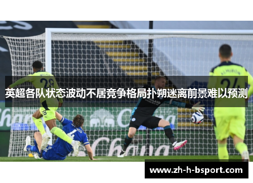 英超各队状态波动不居竞争格局扑朔迷离前景难以预测